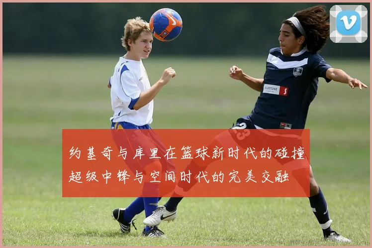 约基奇与库里在篮球新时代的碰撞超级中锋与空间时代的完美交融