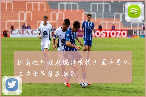 林高远外战表现持续提升国乒男队主力竞争愈发激烈