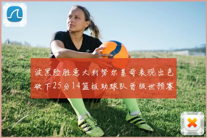 波黑险胜意大利努尔基奇表现出色砍下25分14篮板助球队晋级世预赛