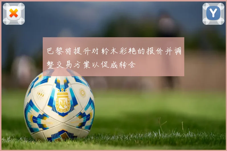 巴黎将提升对铃木彩艳的报价并调整交易方案以促成转会