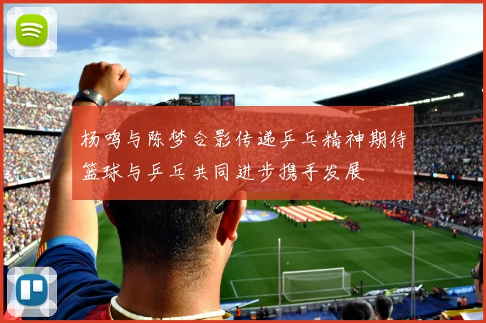 杨鸣与陈梦合影传递乒乓精神期待篮球与乒乓共同进步携手发展