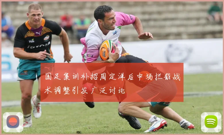 国足集训补招周定洋后中场拦截战术调整引发广泛讨论