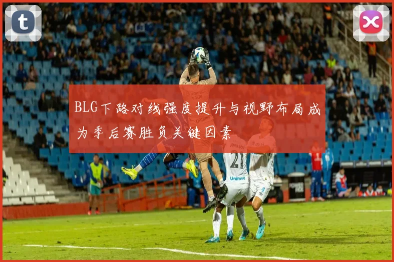BLG下路对线强度提升与视野布局成为季后赛胜负关键因素